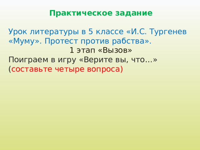 Практическое задание  Урок литературы в 5 классе «И.С. Тургенев «Муму». Протест против рабства». 1 этап «Вызов» Поиграем в игру «Верите вы, что…» ( составьте четыре вопроса) 