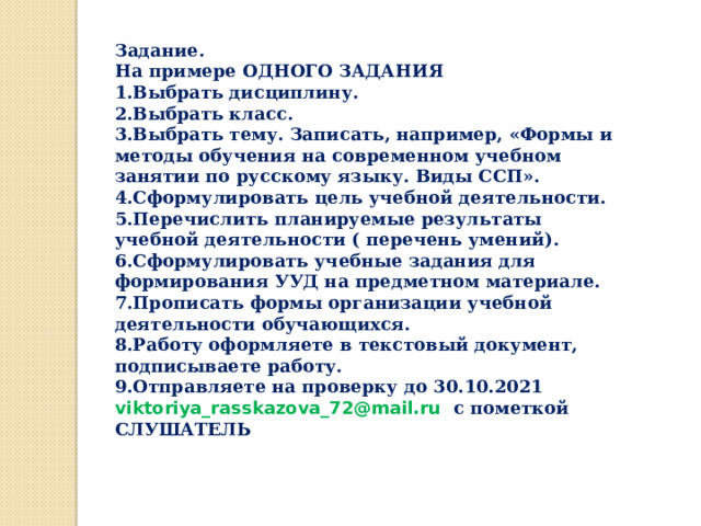Задание. На примере ОДНОГО ЗАДАНИЯ Выбрать дисциплину. Выбрать класс. Выбрать тему. Записать, например, «Формы и методы обучения на современном учебном занятии по русскому языку. Виды ССП». Сформулировать цель учебной деятельности. Перечислить планируемые результаты учебной деятельности ( перечень умений). Сформулировать учебные задания для формирования УУД на предметном материале. Прописать формы организации учебной деятельности обучающихся. Работу оформляете в текстовый документ, подписываете работу. Отправляете на проверку до 30.10.2021 viktoriya_rasskazova_72@mail.ru  c пометкой СЛУШАТЕЛЬ  
