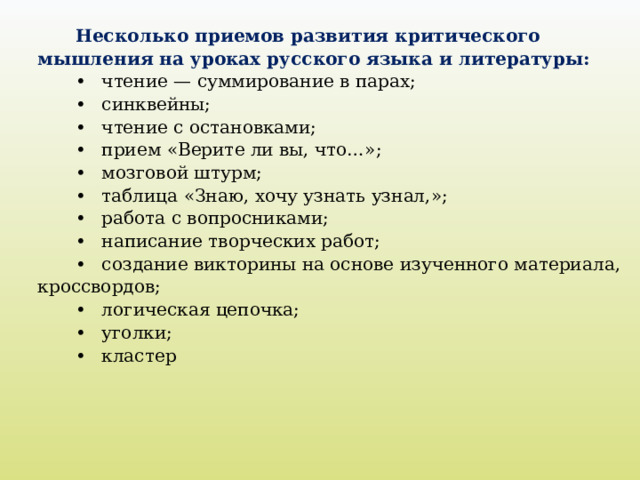 Несколько приемов развития критического мышления на уроках русского языка и литературы: •  чтение — суммирование в парах; •  синквейны; •  чтение с остановками; •  прием «Верите ли вы, что…»; •  мозговой штурм; •  таблица «Знаю, хочу узнать узнал,»; •  работа с вопросниками; •  написание творческих работ; •  создание викторины на основе изученного материала, кроссвордов; •  логическая цепочка; •  уголки; •  кластер   