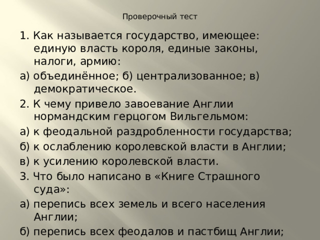Проверочный тест   1. Как называется государство, имеющее: единую власть короля, единые законы, налоги, армию: а) объединённое; б) централизованное; в) демократическое. 2. К чему привело завоевание Англии нормандским герцогом Вильгельмом: а) к феодальной раздробленности государства; б) к ослаблению королевской власти в Англии; в) к усилению королевской власти. 3. Что было написано в «Книге Страшного суда»: а) перепись всех земель и всего населения Англии; б) перепись всех феодалов и пастбищ Англии; в) перепись английских пенсионеров. 