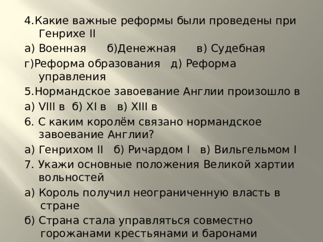 4.Какие важные реформы были проведены при Генрихе II а) Военная б)Денежная в) Судебная г)Реформа образования д) Реформа управления 5.Нормандское завоевание Англии произошло в а) VIII в б) XI в в) XIII в 6. С каким королём связано нормандское завоевание Англии? а) Генрихом II б) Ричардом I в) Вильгельмом I 7. Укажи основные положения Великой хартии вольностей а) Король получил неограниченную власть в стране б) Страна стала управляться совместно горожанами крестьянами и баронами в) Хартия оградила знать от произвола короля г) Оградила рыцарей и горожан от произвола знати д) Бароны получили неограниченную власть в стране 