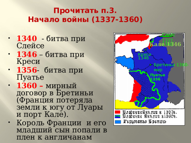 Прочитать п.3.  Начало войны (1337-1360)  1340 - битва при Слейсе 1346 – битва при Креси 1356 - битва при Пуатье 1360 – мирный договор в Бретиньи (Франция потеряла земли к югу от Луары и порт Кале). Король Франции и его младший сын попали в плен к англичанам Слейс 1337, 1340 Кале 1346 Креси 1346 Бретиньи 1360-мир Пуатье 1356 