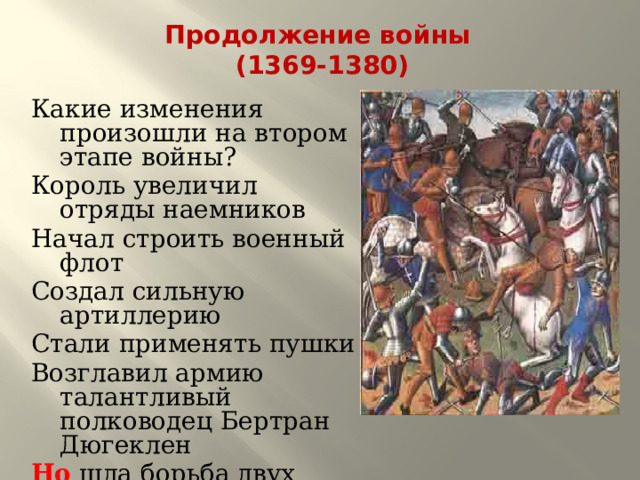 Продолжение войны  (1369-1380) Какие изменения произошли на втором этапе войны? Король увеличил отряды наемников Начал строить военный флот Создал сильную артиллерию Стали применять пушки Возглавил армию талантливый полководец Бертран Дюгеклен Но шла борьба двух феодальных групп. 