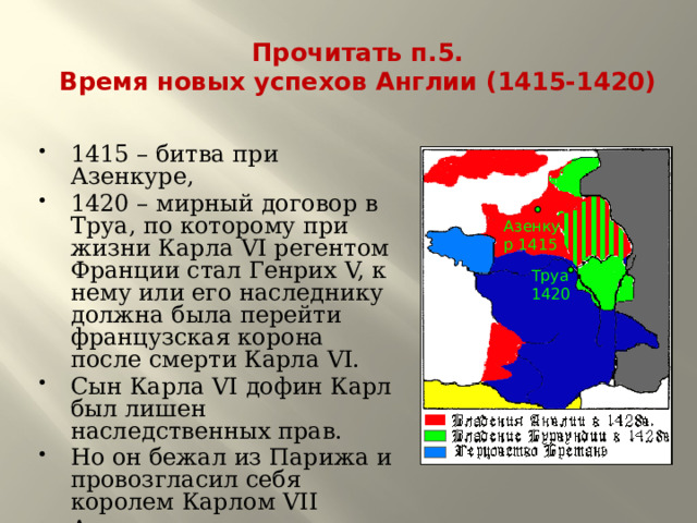 Прочитать п.5.  Время новых успехов Англии (1415-1420) 1415 – битва при Азенкуре, 1420 – мирный договор в Труа, по которому при жизни Карла VI регентом Франции стал Генрих V, к нему или его наследнику должна была перейти французская корона после смерти Карла VI. Сын Карла VI дофин Карл был лишен наследственных прав. Но он бежал из Парижа и провозгласил себя королем Карлом VII Англичане осадили г.Орлеан Азенкур 1415 Труа 1420 
