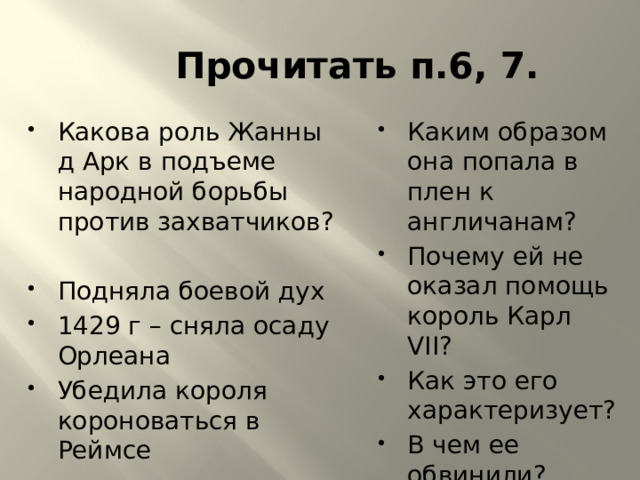Прочитать п.6, 7. Какова роль Жанны д Арк в подъеме народной борьбы против захватчиков? Каким образом она попала в плен к англичанам? Почему ей не оказал помощь король Карл VII? Как это его характеризует? В чем ее обвинили? Подняла боевой дух 1429 г – сняла осаду Орлеана Убедила короля короноваться в Реймсе 