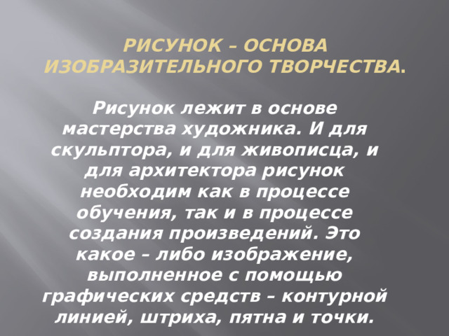 Рисунок – основа изобразительного творчества . Рисунок лежит в основе мастерства художника. И для скульптора, и для живописца, и для архитектора рисунок необходим как в процессе обучения, так и в процессе создания произведений. Это какое – либо изображение, выполненное с помощью графических средств – контурной линией, штриха, пятна и точки. 