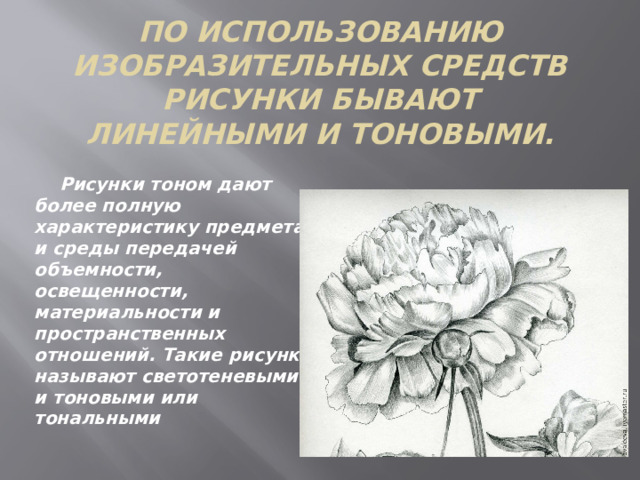 По использованию изобразительных средств рисунки бывают линейными и тоновыми.  Рисунки тоном дают более полную характеристику предмета и среды передачей объемности, освещенности, материальности и пространственных отношений. Такие рисунки называют светотеневыми и тоновыми или тональными 