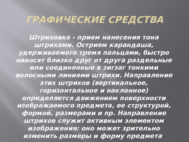 Графические средства Штриховка - прием нанесения тона штрихами. Острием карандаша, удерживаемого тремя пальцами, быстро наносят близко друг от друга раздельные или соединенные в зигзаг тонкими волосными линиями штрихи. Направление этих штрихов (вертикальное, горизонтальное и наклонное) определяется движением поверхности изображаемого предмета, ее структурой, формой, размерами и пр. Направление штрихов служит активным элементом изображения: оно может зрительно изменить размеры и форму предмета . 