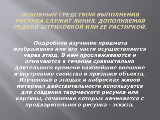 Основным средством выполнения рисунка служит линия, дополняемая редкой штриховкой или ее растиркой.   Подробное изучение предмета изображения или его части осуществляется через этюд. В нем прослеживаются и отмечаются в течение сравнительно длительного времени важнейшие внешние и внутренние свойства и признаки объекта. Изученный в этюдах и набросках живой материал действительности используется для создания творческого рисунка или картины, сочинение которых начинается с предварительного рисунка - эскиза. 