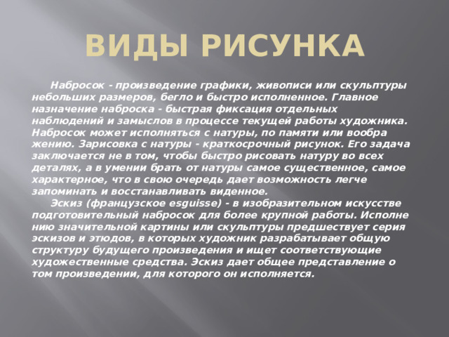 Виды рисунка  Набросок - произведение графики, живописи или скульптуры небольших размеров, бегло и быстро исполненное. Главное назна­чение наброска - быстрая фиксация отдельных наблюдений и за­мыслов в процессе текущей работы художника. Набросок может исполняться с натуры, по памяти или вообра­жению. Зарисовка с натуры - краткосрочный рисунок. Его задача за­ключается не в том, чтобы быстро рисовать натуру во всех деталях, а в умении брать от натуры самое существенное, самое характер­ное, что в свою очередь дает возможность легче запоминать и вос­станавливать виденное.  Эскиз (французское esguisse) - в изобразительном искусстве подготовительный набросок для более крупной работы. Исполне­нию значительной картины или скульптуры предшествует серия эскизов и этюдов, в которых художник разрабатывает общую структуру будущего произведения и ищет соответствующие худо­жественные средства. Эскиз дает общее представление о том произведении, для кото­рого он исполняется. 
