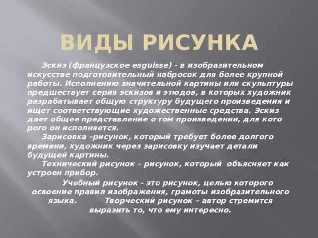 Виды рисунка  Эскиз (французское esguisse) - в изобразительном искусстве подготовительный набросок для более крупной работы. Исполне­нию значительной картины или скульптуры предшествует серия эскизов и этюдов, в которых художник разрабатывает общую структуру будущего произведения и ищет соответствующие худо­жественные средства. Эскиз дает общее представление о том произведении, для кото­рого он исполняется.  Зарисовка –рисунок, который требует более долгого времени, художник через зарисовку изучает детали будущей картины.  Технический рисунок – рисунок, который объясняет как устроен прибор.  Учебный рисунок - это рисунок, целью которого освоение правил изображения, грамоты изобразительного языка.  Творческий рисунок – автор стремится выразить то, что ему интересно. 