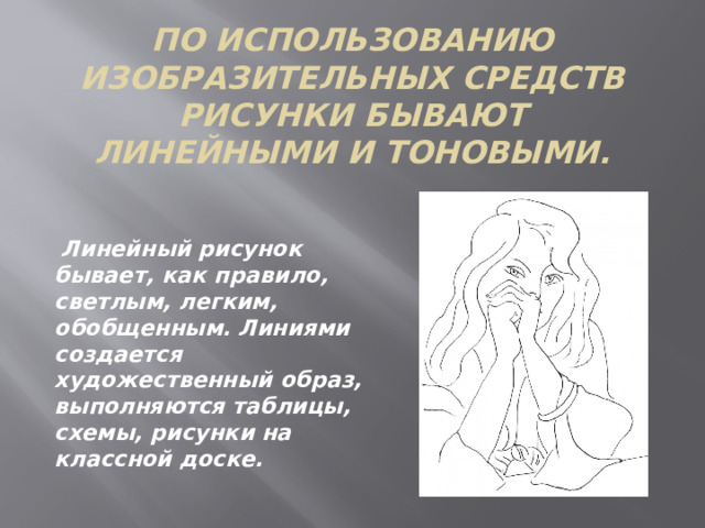 По использованию изобразительных средств рисунки бывают линейными и тоновыми.  Линейный рисунок бывает, как правило, светлым, легким, обобщенным. Линиями создается художественный образ, выполняются таблицы, схемы, рисунки на классной доске.  