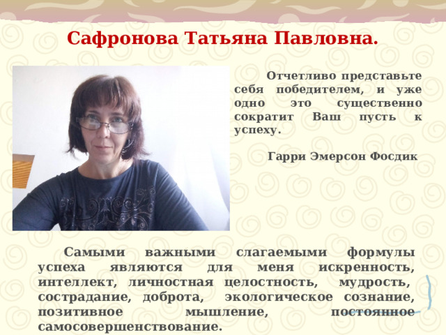 Сафронова Татьяна Павловна.     Отчетливо представьте себя победителем, и уже одно это существенно сократит Ваш пусть к успеху.  Гарри Эмерсон Фосдик   Самыми важными слагаемыми формулы успеха являются для меня искренность, интеллект, личностная целостность, мудрость,  сострадание, доброта, экологическое сознание, позитивное мышление, постоянное самосовершенствование. 