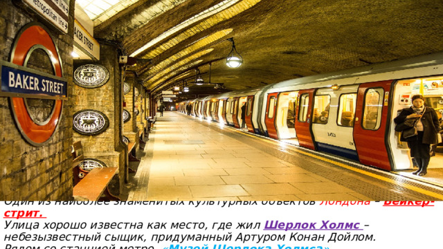 Один из наиболее знаменитых культурных объектов Лондона – Бейкер-стрит.  Улица хорошо известна как место, где жил Шерлок Холмс – небезызвестный сыщик, придуманный Артуром Конан Дойлом.  Рядом со станцией метро « Музей Шерлока Холмса »  