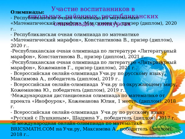      Олимпиады: - Республиканская очная олимпиада по математике «Математический марафон», Максимова А., призер (диплом), 2020 г.. - Республиканская очная олимпиада по математике «Математический марафон», Константинова В., призер (диплом), 2020 г.. -Республиканская очная олимпиада по литературе «Литературный марафон», Константинова В., призер (диплом), 2021 г.. -Республиканская очная олимпиада по литературе «Литературный марафон», Кожеманов Г., призер (диплом), 2021 г.. - Всероссийская онлайн-олимпиада Учи.ру по русскому языку, Максимова А., победитель (диплом), 2019 г.. - Всероссийская онлайн-олимпиада Учи.ру по окружающему миру, Кожеманова Ю., победитель (диплом), 2019 г.. Международная дистанционная олимпиада по математике от проекта «Инофоурок», Кожеманова Юлия, 1 место, (диплом), 2018 г. - Всероссийская онлайн-олимпиада Учи.ру по русскому языку «Русский с Пушкиным», Шадрина У., победитель (диплом), 2017 г.. II международная онлайн-олимпиада по математике BRICSMATH.COM на Учи.ру, Максимова А., победитель (диплом), 2018 г.. Участие воспитанников в школьных, районных, республиканских олимпиадах, конкурсах 