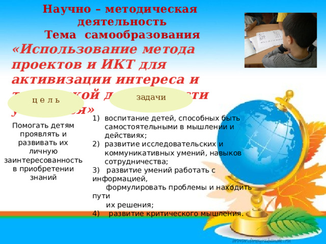 Научно – методическая деятельность Тема самообразования «Использование метода проектов и ИКТ для активизации интереса и творческой деятельности учащихся»  задачи ц е л ь Помогать детям проявлять и развивать их личную заинтересованность в приобретении знаний воспитание детей, способных быть самостоятельными в мышлении и действиях; развитие исследовательских и коммуникативных умений, навыков сотрудничества; 3) развитие умений работать с информацией,  формулировать проблемы и находить пути  их решения; 4) развитие критического мышления. 