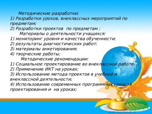   Методические разработки: 1) Разработки уроков, внеклассных мероприятий по предметам; 2) Разработки проектов по предметам ;  Материалы о деятельности учащихся: 1) мониторинг уровня и качества обученности; 2) результаты диагностических работ; 3) материалы анкетирования; 4) творческие работы;  Методические рекомендации: 1) Социальное проектирование во внеклассной работе; 2) Применение ИКТ на уроках; 3) Использование метода проектов в учебной и внеклассной деятельности; 4) Использование современных программных средств проектирования и на уроках;            