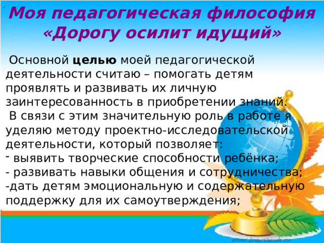. Моя педагогическая философия «Дорогу осилит идущий»   Основной целью моей педагогической деятельности считаю – помогать детям проявлять и развивать их личную заинтересованность в приобретении знаний.  В связи с этим значительную роль в работе я уделяю методу проектно-исследовательской деятельности, который позволяет: выявить творческие способности ребёнка; - развивать навыки общения и сотрудничества; -дать детям эмоциональную и содержательную поддержку для их самоутверждения;  