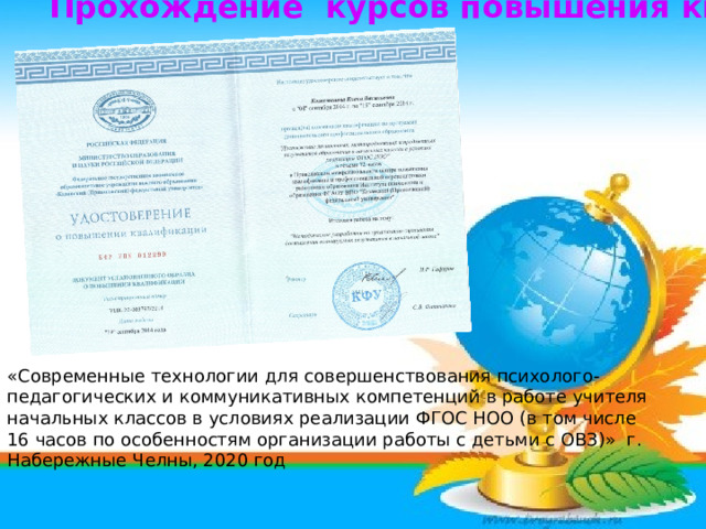 Прохождение курсов повышения квалификации                  «Современные технологии для совершенствования психолого-педагогических и коммуникативных компетенций в работе учителя начальных классов в условиях реализации ФГОС НОО (в том числе 16 часов по особенностям организации работы с детьми с ОВЗ)» г. Набережные Челны, 2020 год 