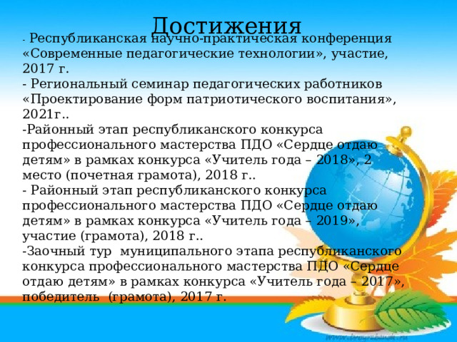 Достижения  - Республиканская научно-практическая конференция «Современные педагогические технологии», участие, 2017 г. - Региональный семинар педагогических работников «Проектирование форм патриотического воспитания», 2021г.. -Районный этап республиканского конкурса профессионального мастерства ПДО «Сердце отдаю детям» в рамках конкурса «Учитель года – 2018», 2 место (почетная грамота), 2018 г.. - Районный этап республиканского конкурса профессионального мастерства ПДО «Сердце отдаю детям» в рамках конкурса «Учитель года – 2019», участие (грамота), 2018 г.. -Заочный тур муниципального этапа республиканского конкурса профессионального мастерства ПДО «Сердце отдаю детям» в рамках конкурса «Учитель года – 2017», победитель (грамота), 2017 г. 