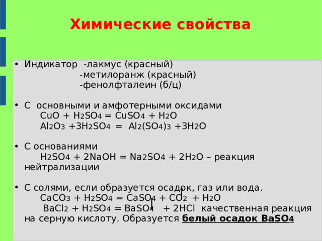 Химические свойства   Индикатор -лакмус (красный)  -метилоранж (красный)  -фенолфталеин (б/ц) С основными и амфотерными оксидами  CuO + H 2 SO 4 = CuSO 4 + H 2 O  Al 2 O 3 +3H 2 SO 4 = Al 2 (SO 4 ) 3 +3 Н 2 О С основаниями  H 2 SO 4 + 2NaOH = Na 2 SO 4 + 2H 2 O – реакция нейтрализации С солями, если образуется осадок, газ или вода.  СаСО 3 + H 2 SO 4  =  Са SO 4  + CO 2  + H 2 O  BaCl 2 + H 2 SO 4  = BaSO 4  + 2HCl качественная реакция на серную кислоту. Образуется белый осадок BaSO 4  