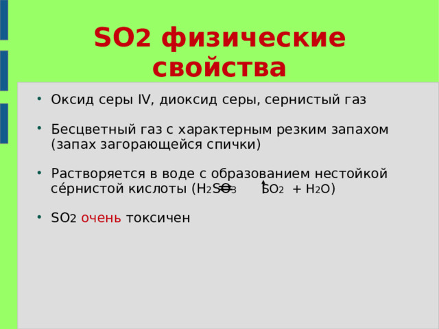 SO 2 физические свойства Оксид серы IV, диоксид серы, сернистый газ Бесцветный газ с характерным резким запахом (запах загорающейся спички) Растворяется в воде с образованием нестойкой се́рнистой кислоты (H 2 SO 3  SO 2 + H 2 O ) SO 2  очень токсичен 