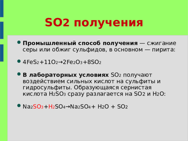 SO 2 получения Промышленный способ получения  — сжигание серы или обжиг сульфидов, в основном — пирита: 4FeS 2 +11O 2 →2Fe 2 O 3 +8SO 2 В лабораторных условиях SO 2  получают воздействием сильных кислот на сульфиты и гидросульфиты. Образующаяся сернистая кислота H 2 SO 3 сразу разлагается на SO 2  и H 2 O: Na 2 SO 3 + H 2 SO 4 →Na 2 SO 4 +  H 2 O  +  SO 2 