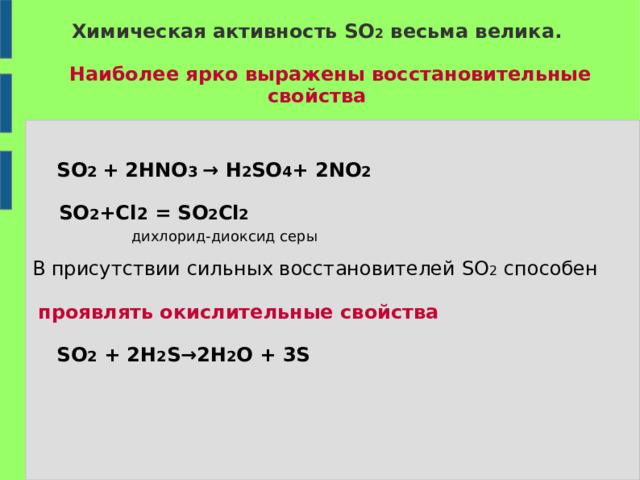 Химическая активность SO 2  весьма велика.    Наиболее ярко выражены восстановительные  свойства     SO 2 + 2HNO 3  →  H 2 SO 4 + 2NO 2   SO 2 +Cl 2  =  SO 2 Cl 2   дихлорид-диоксид серы В присутствии сильных восстановителей SO 2   способен  проявлять окислительные свойства   SO 2 + 2H 2 S→2H 2 O + 3S  