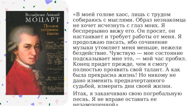 «В моей голове хаос, лишь с трудом собираюсь с мыслями. Образ незнакомца не хочет исчезнуть с глаз моих. Я беспрерывно вижу его. Он просит, он настаивает и требует работы от меня. Я продолжаю писать, ибо сочинение музыки утомляет меня меньше, нежели бездействие. Чувствую — мое состояние подсказывает мне это, — мой час пробил. Конец придет прежде, чем я смогу полностью проявить свой талант. А как была прекрасна жизнь! Но никому не дано изменить предначертанного судьбой, измерить дни своей жизни. Итак, я заканчиваю свою погребальную песнь. Я не вправе оставить ее незавершенной» 