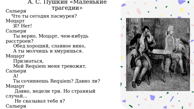 А. С. Пушкин «Маленькие трагедии» Сальери  Что ты сегодня пасмурен?  Моцарт  Я? Нет!  Сальери  Ты верно, Моцарт, чем-нибудь расстроен?  Обед хороший, славное вино,  А ты молчишь и хмуришься.  Моцарт  Признаться,  Мой Requiem меня тревожит.  Сальери  А!  Ты сочиняешь Requiem? Давно ли?  Моцарт  Давно, недели три. Но странный случай...  Не сказывал тебе я?  Сальери  Нет. 