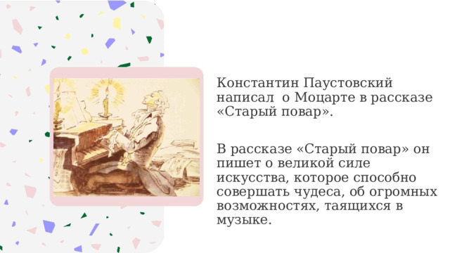 Константин Паустовский написал о Моцарте в рассказе «Старый повар». В рассказе «Старый повар» он пишет о великой силе искусства, которое способно совершать чудеса, об огромных возможностях, таящихся в музыке.  