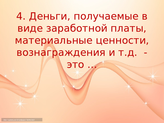4. Деньги, получаемые в виде заработной платы, материальные ценности, вознаграждения и т.д. - это … 