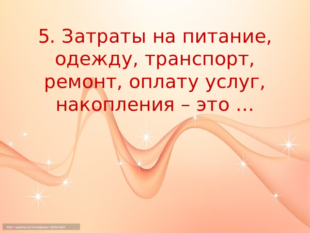 5. Затраты на питание, одежду, транспорт, ремонт, оплату услуг, накопления – это … 