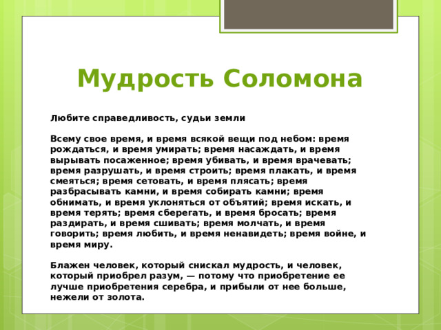 Мудрость Соломона Любите справедливость, судьи земли  Всему свое время, и время всякой вещи под небом: время рождаться, и время умирать; время насаждать, и время вырывать посаженное; время убивать, и время врачевать; время разрушать, и время строить; время плакать, и время смеяться; время сетовать, и время плясать; время разбрасывать камни, и время собирать камни; время обнимать, и время уклоняться от объятий; время искать, и время терять; время сберегать, и время бросать; время раздирать, и время сшивать; время молчать, и время говорить; время любить, и время ненавидеть; время войне, и время миру.  Блажен человек, который снискал мудрость, и человек, который приобрел разум, — потому что приобретение ее лучше приобретения серебра, и прибыли от нее больше, нежели от золота.   