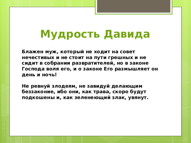 Мудрость Давида Блажен муж, который не ходит на совет нечестивых и не стоит на пути грешных и не сидит в собрании развратителей, но в законе Господа воля его, и о законе Его размышляет он день и ночь!  Не ревнуй злодеям, не завидуй делающим беззаконие, ибо они, как трава, скоро будут подкошены и, как зеленеющий злак, увянут. 