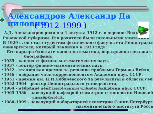 Александров Александр Данилович   А.Д. Александров родился 4 августа 1912 г. в деревне Волыни  Рязанской губернии. Его родители были школьными учителями.  В 1929 г. он стал студентом физического факультета Ленинградского  университета, который закончил в 1933 году:  Его карьера блистательного математика, неразрывна связана с его  биографией: 1935 - кандидат физико-математических наук, 1937 - доктор физико-математических наук, 1942 - сталинская премия за решение проблемы Германа Вейля, 1946 - избрание член-корреспондентом Академии наук СССР, 1951 - премия им. Н.И.Лобачевского за результаты в области геометрии, 1952-1964 - ректор Ленинградского университета, 1964 - избрание действительным членом Академии наук СССР, 1965-1986 - заведущий кафедрой геометрии и топологии Новосибирского   университета, 1986-1999 - заведущий лабораторией геометрии Санкт-Петербургского отделения    математического института Российской Академии наук им. В.А.Стеклова .  ( 1912-1999 ) 