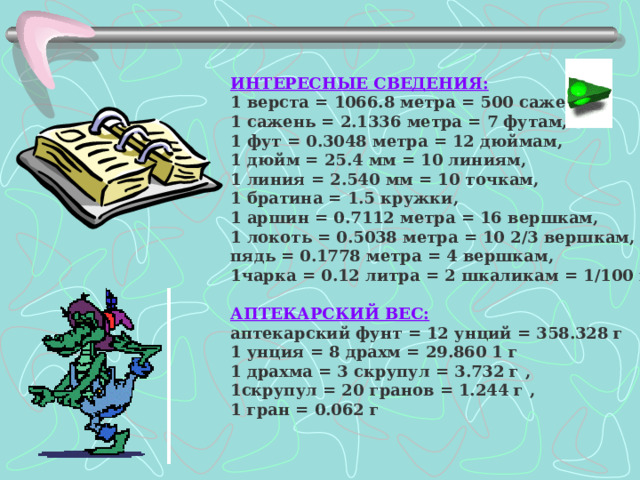 ИНТЕРЕСНЫЕ СВЕДЕНИЯ: 1 верста  = 1066.8 метра = 500 саженям, 1 сажень = 2.1336 метра = 7 футам, 1 фут = 0.3048 метра = 12 дюймам, 1 дюйм = 25.4 мм = 10 линиям, 1 линия = 2.540 мм = 10 точкам, 1 братина = 1.5 кружки, 1 аршин = 0.7112 метра = 16 вершкам, 1 локоть = 0.5038 метра = 10 2/3 вершкам, пядь = 0.1778 метра = 4 вершкам, 1чарка = 0.12 литра = 2 шкаликам = 1/100 ведра,   АПТЕКАРСКИЙ ВЕС: аптекарский фунт = 12 унций = 358.328 г 1 унция = 8 драхм = 29.860 1 г 1 драхма = 3 скрупул = 3.732 г , 1скрупул = 20 гранов = 1.244 г , 1 гран = 0.062 г  
