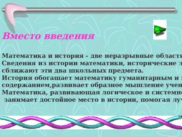 Вместо введения  Математика и история - две неразрывные области знания. Сведения из истории математики, исторические задачи сближают эти два школьных предмета. История обогащает математику гуманитарным и эстетическим содержанием,развивает образное мышление учеников. Математика, развивающая логическое и системное мышление,  занимает достойное место в истории, помогая лучше ее понять  