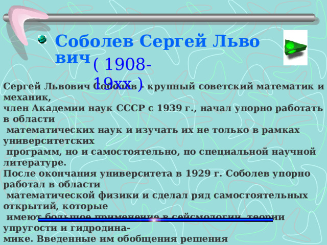 Соболев Сергей Львович ( 1908-19хх )  Сергей Львович Соболев - крупный советский математик и механик, член Академии наук СССР с 1939 г., начал упорно работать в области  математических наук и изучать их не только в рамках университетских  программ, но и самостоятельно, по специальной научной литературе. После окончания университета в 1929 г. Соболев упорно работал в области  математической физики и сделал ряд самостоятельных открытий, которые  имеют большое применение в сейсмологии, теории упругости и гидродина - мике. Введенные им обобщения решения дифференциальных уравнений привели к увязке современного функционального анализа с классической теорией дифференциальных уравнений.  