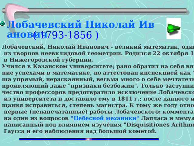 Лобачевский Николай Иванович ( 1793-1856 ) Лобачевский, Николай Иванович - великий математик, один  из творцов неевклидовой геометрии. Родился 22 октября 1793 г.  в Нижегородской губернии. Учился в Казанском университете; рано обратил на себя внима - ние успехами в математике, но аттестован инспекцией как 