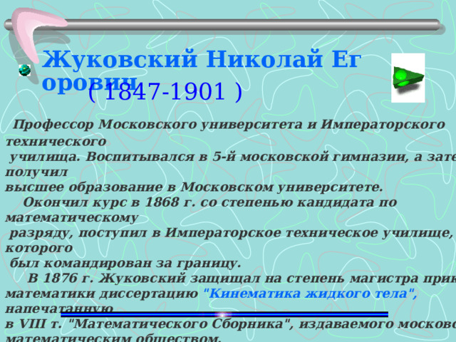 Жуковский Николай Егорович ( 1847-1901 )   Профессор Московского университета и Императорского технического  училища. Воспитывался в 5-й московской гимназии, а затем получил высшее образование в Московском университете.  Окончил курс в 1868 г. со степенью кандидата по математическому  разряду, поступил в Императорское техническое училище, от которого  был командирован за границу.  В 1876 г. Жуковский защищал на степень магистра прикладной математики диссертацию 