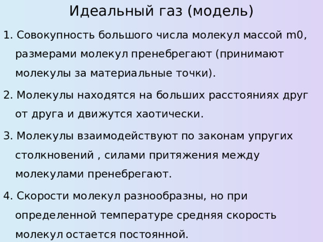 Идеальный газ (модель) 1. Совокупность большого числа молекул массой m0 , размерами молекул пренебрегают (принимают молекулы за материальные точки). 2. Молекулы находятся на больших расстояниях друг от друга и движутся хаотически. 3. Молекулы взаимодействуют по законам упругих столкновений , силами притяжения между молекулами пренебрегают. 4. Скорости молекул разнообразны, но при определенной температуре средняя скорость молекул остается постоянной. 