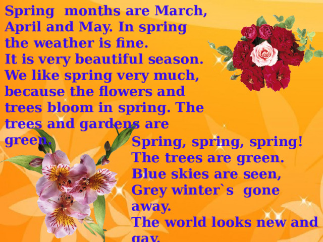 Spring months are March, April and May. In spring the weather is fine. It is very beautiful season. We like spring very much, because the flowers and trees bloom in spring. The trees and gardens are green. Spring, spring, spring! The trees are green. Blue skies are seen, Grey winter`s gone away. The world looks new and gay. 