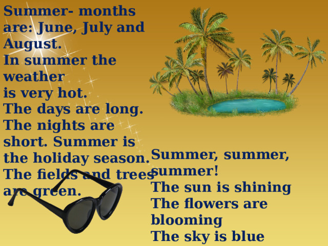 Summer- months are: June, July and August. In summer the weather is very hot. The days are long. The nights are short. Summer is the holiday season. The fields and trees are green. Summer, summer, summer! The sun is shining The flowers are blooming The sky is blue The rains are few. 