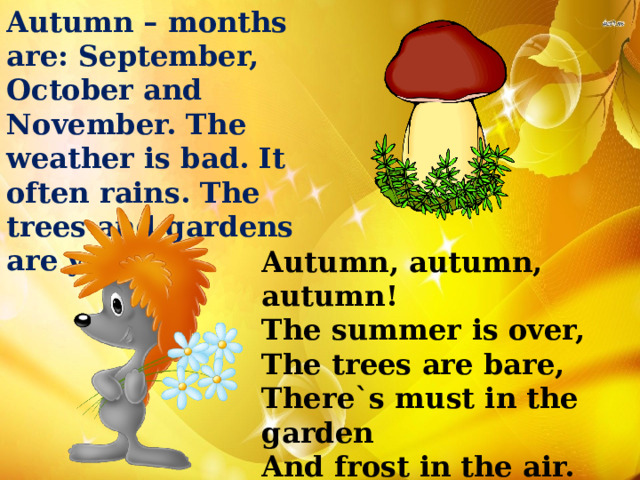Autumn – months are: September, October and November. The weather is bad. It often rains. The trees and gardens are yellow. Autumn, autumn, autumn! The summer is over, The trees are bare, There`s must in the garden And frost in the air. 