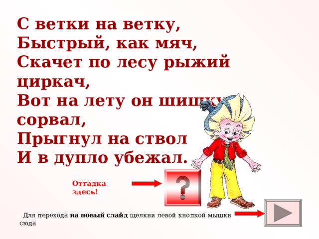 С ветки на ветку, Быстрый, как мяч, Скачет по лесу рыжий циркач, Вот на лету он шишку сорвал, Прыгнул на ствол И в дупло убежал. Отгадка здесь!  Для перехода на новый слайд щелкни левой кнопкой мышки сюда 