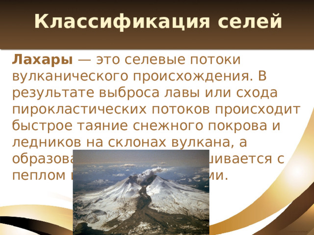 Классификация селей Лахары — это селевые потоки вулканического происхождения. В результате выброса лавы или схода пирокластических потоков происходит быстрое таяние снежного покрова и ледников на склонах вулкана, а образовавшаяся вода смешивается с пеплом и горными породами. 