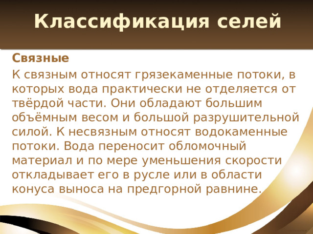 Классификация селей Связные К связным относят грязекаменные потоки, в которых вода практически не отделяется от твёрдой части. Они обладают большим объёмным весом и большой разрушительной силой. К несвязным относят водокаменные потоки. Вода переносит обломочный материал и по мере уменьшения скорости откладывает его в русле или в области конуса выноса на предгорной равнине. 