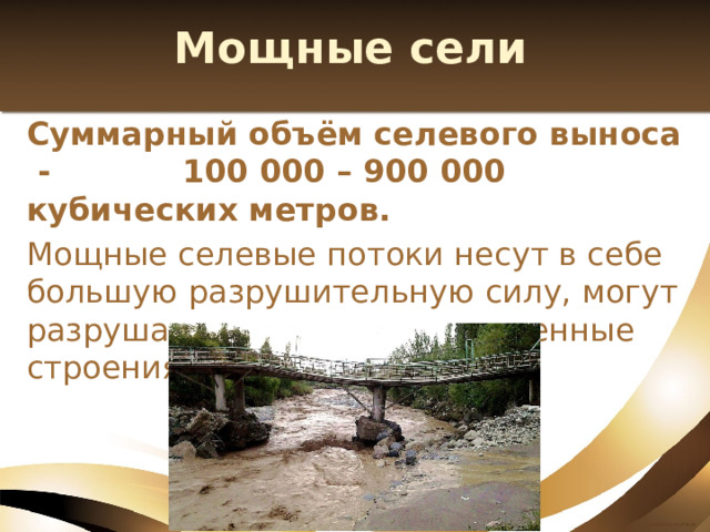 Мощные сели Суммарный объём селевого выноса - 100 000 – 900 000 кубических метров. Мощные селевые потоки несут в себе большую разрушительную силу, могут разрушать опоры мостов, каменные строения, дороги. 