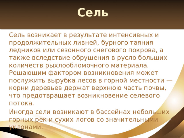 Сель Сель возникает в результате интенсивных и продолжительных ливней, бурного таяния ледников или сезонного снегового покрова, а также вследствие обрушения в русло больших количеств рыхлообломочного материала. Решающим фактором возникновения может послужить вырубка лесов в горной местности — корни деревьев держат верхнюю часть почвы, что предотвращает возникновение селевого потока. Иногда сели возникают в бассейнах небольших горных рек и сухих логов со значительными уклонами. 